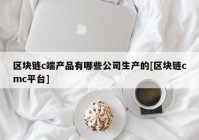 区块链c端产品有哪些公司生产的[区块链cmc平台]